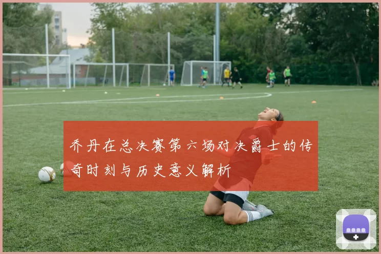 乔丹在总决赛第六场对决爵士的传奇时刻与历史意义解析