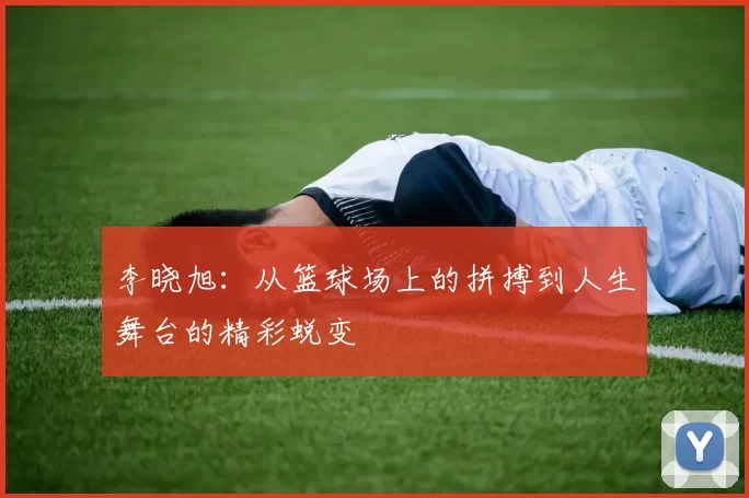 李晓旭：从篮球场上的拼搏到人生舞台的精彩蜕变