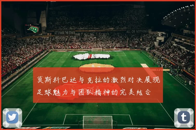 莫斯科巴达与克拉的激烈对决展现足球魅力与团队精神的完美结合