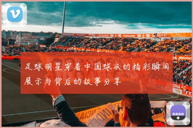 足球明星穿着中国球衣的精彩瞬间展示与背后的故事分享