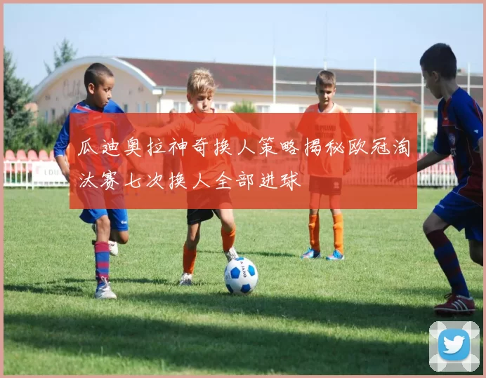 瓜迪奥拉神奇换人策略揭秘欧冠淘汰赛七次换人全部进球