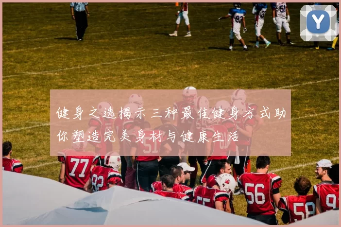健身之选揭示三种最佳健身方式助你塑造完美身材与健康生活