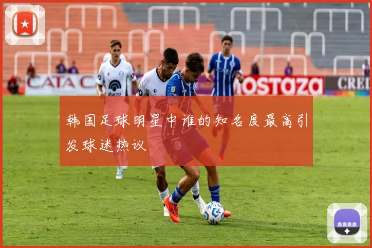 韩国足球明星中谁的知名度最高引发球迷热议