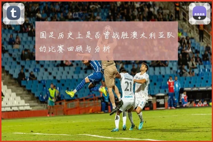 国足历史上是否曾战胜澳大利亚队的比赛回顾与分析